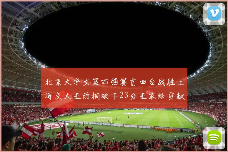 北京大学女篮四强赛首回合战胜上海交大王雨桐砍下23分王家绘贡献21分14篮板