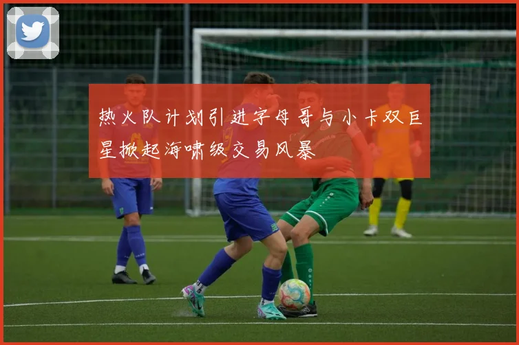 热火队计划引进字母哥与小卡双巨星掀起海啸级交易风暴