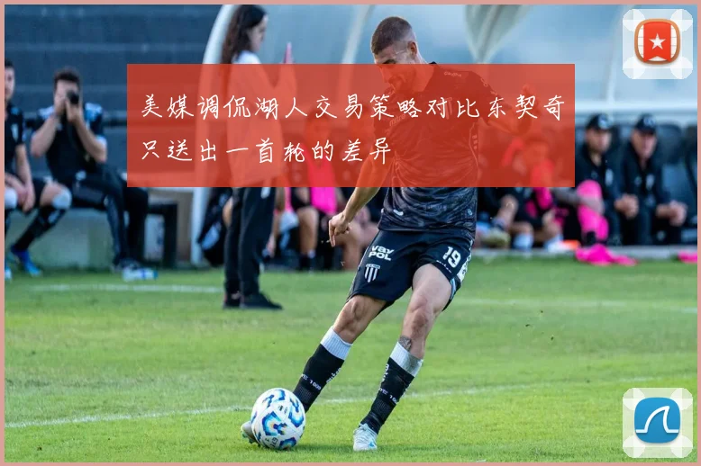 美媒调侃湖人交易策略对比东契奇只送出一首轮的差异