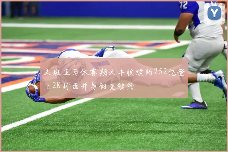 文班亚马休赛期大丰收续约252亿登上2K封面并与耐克续约