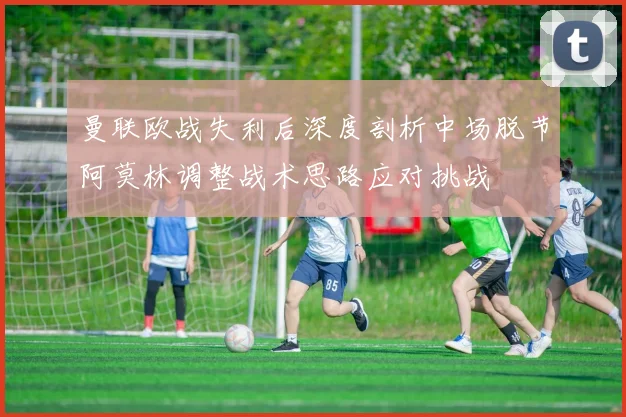 曼联欧战失利后深度剖析中场脱节阿莫林调整战术思路应对挑战