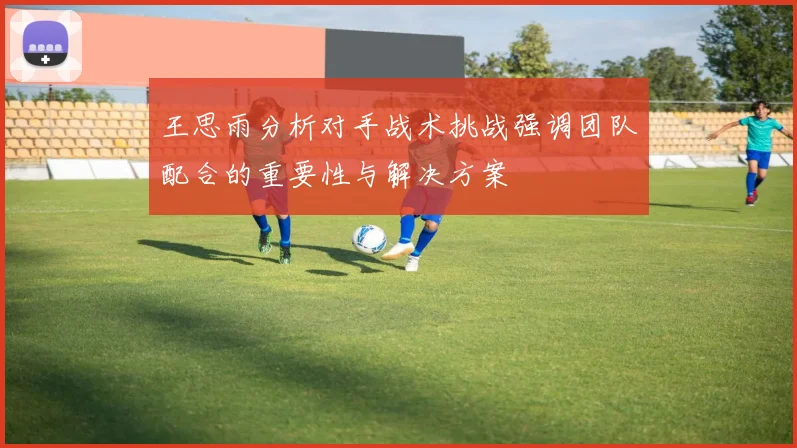 王思雨分析对手战术挑战强调团队配合的重要性与解决方案