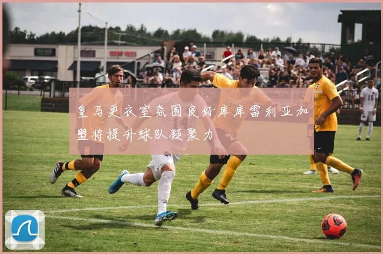皇马更衣室氛围良好库库雷利亚加盟将提升球队凝聚力