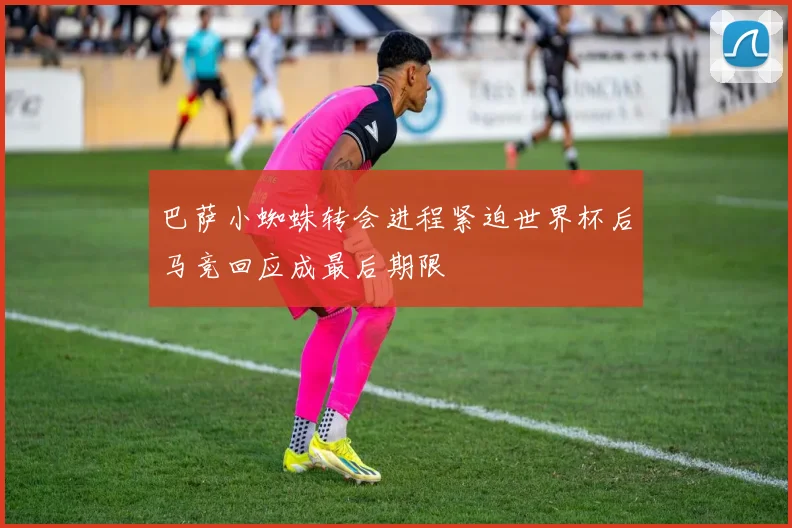 巴萨小蜘蛛转会进程紧迫世界杯后马竞回应成最后期限
