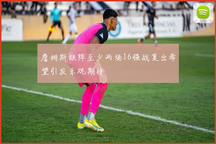詹姆斯缺阵至少两场16强战复出希望引发乐观期待