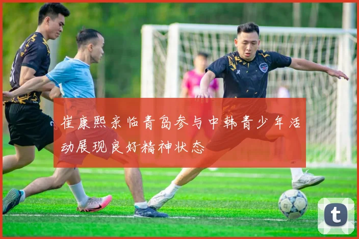 崔康熙亲临青岛参与中韩青少年活动展现良好精神状态