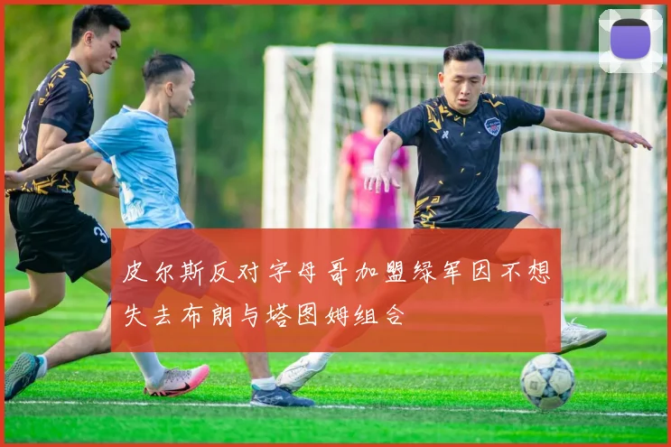 皮尔斯反对字母哥加盟绿军因不想失去布朗与塔图姆组合