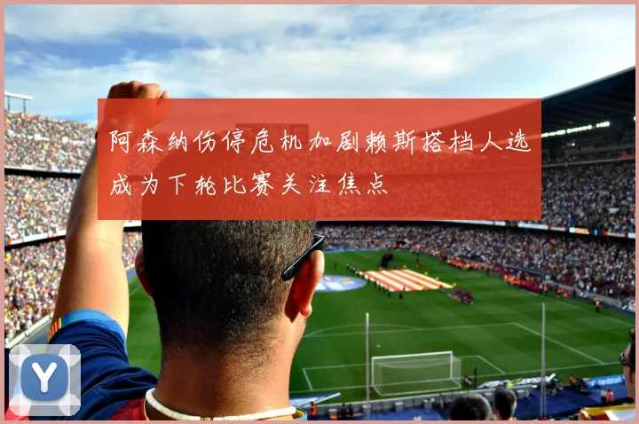 阿森纳伤停危机加剧赖斯搭档人选成为下轮比赛关注焦点