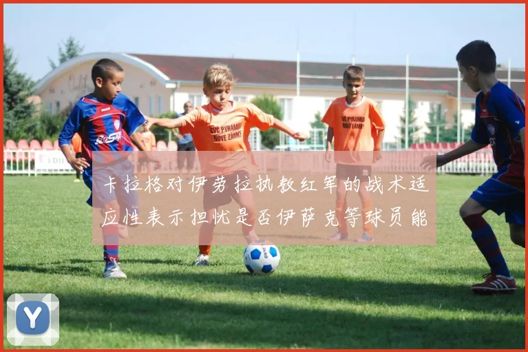 卡拉格对伊劳拉执教红军的战术适应性表示担忧是否伊萨克等球员能融入
