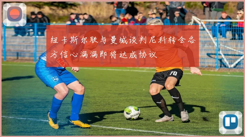 纽卡斯尔联与曼城谈判尼科转会各方信心满满即将达成协议