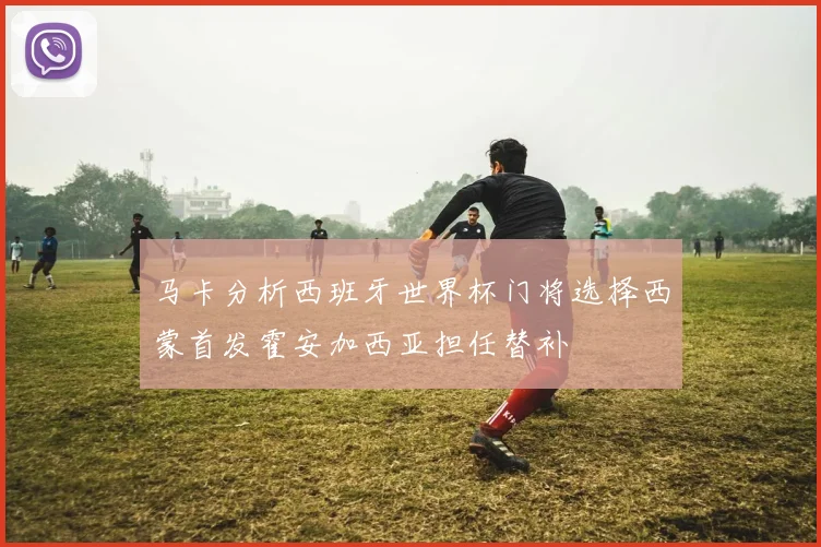 马卡分析西班牙世界杯门将选择西蒙首发霍安加西亚担任替补