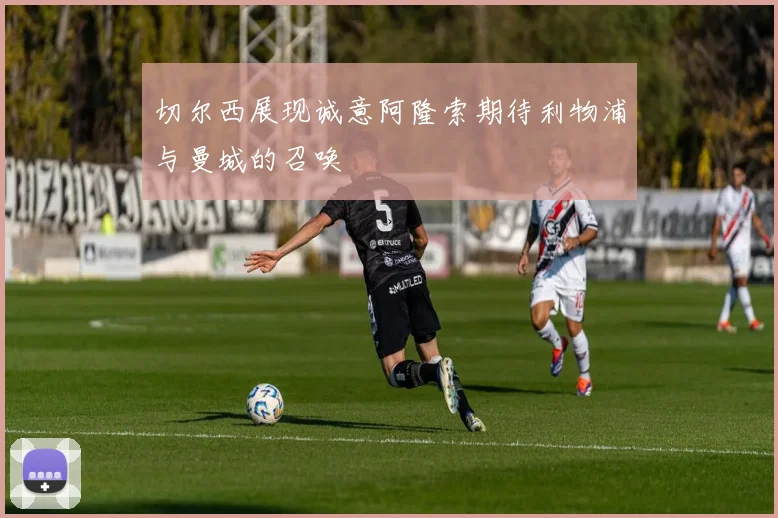 切尔西展现诚意阿隆索期待利物浦与曼城的召唤