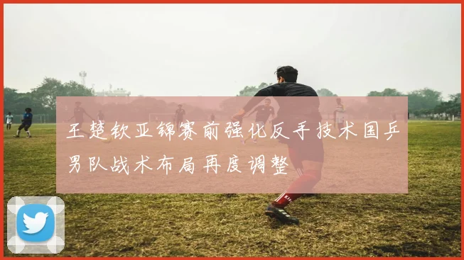 王楚钦亚锦赛前强化反手技术国乒男队战术布局再度调整