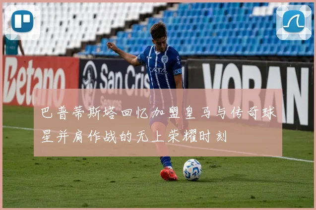 巴普蒂斯塔回忆加盟皇马与传奇球星并肩作战的无上荣耀时刻