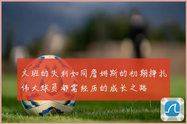 文班的失利如同詹姆斯的初期挣扎伟大球员都需经历的成长之路